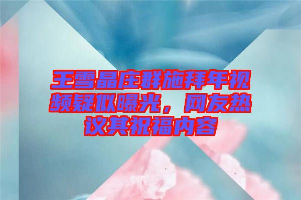 王雪晶莊群施拜年視頻疑似曝光，網友熱議其祝福內容