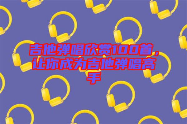 吉他彈唱欣賞100首，讓你成為吉他彈唱高手