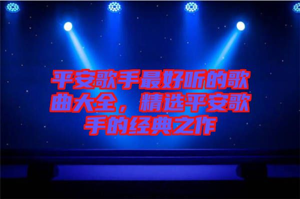 平安歌手最好聽的歌曲大全，精選平安歌手的經典之作