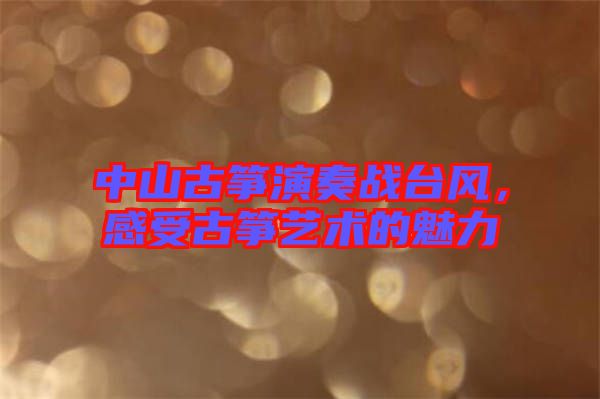 中山古箏演奏戰(zhàn)臺風(fēng)，感受古箏藝術(shù)的魅力