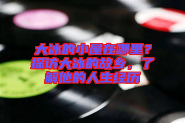 大冰的小屋在哪里？探訪大冰的故鄉，了解他的人生經歷