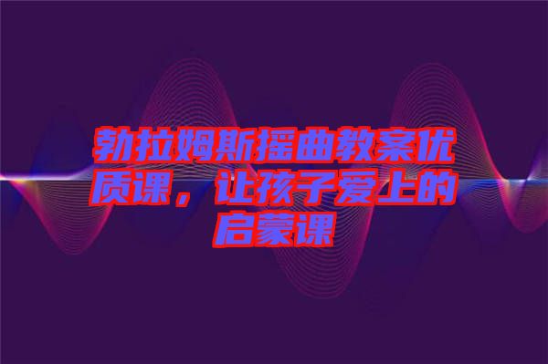 勃拉姆斯搖曲教案優質課，讓孩子愛上的啟蒙課