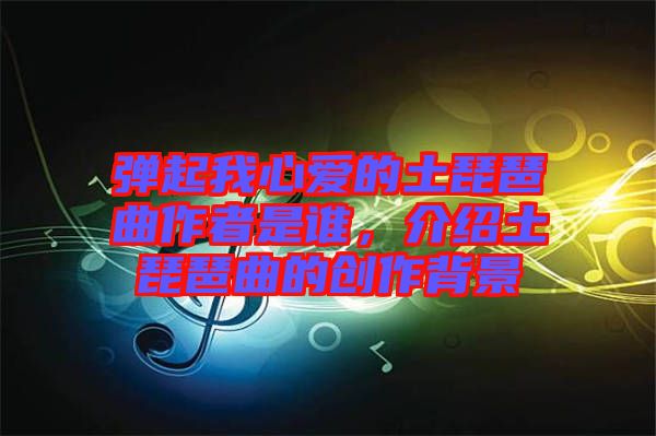彈起我心愛的土琵琶曲作者是誰，介紹土琵琶曲的創作背景