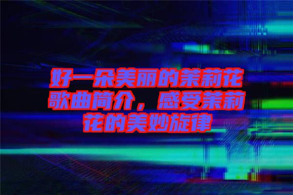 好一朵美麗的茉莉花歌曲簡介，感受茉莉花的美妙旋律