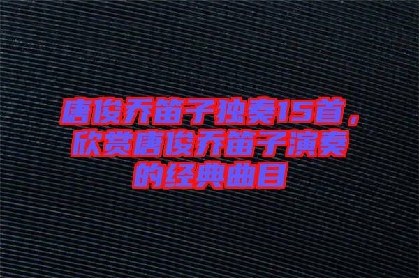 唐俊喬笛子獨奏15首，欣賞唐俊喬笛子演奏的經典曲目