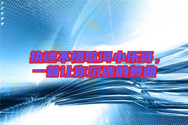 執迷不悟歌詞小樂哥，一首讓你沉迷的舞曲