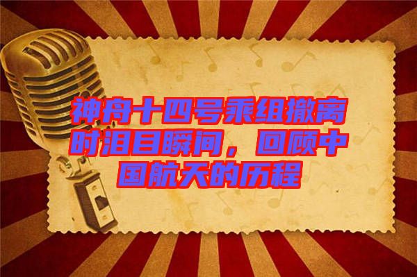 神舟十四號乘組撤離時淚目瞬間，回顧中國航天的歷程