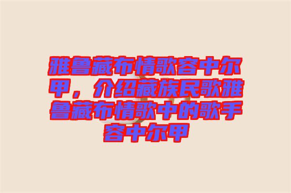 雅魯藏布情歌容中爾甲，介紹藏族民歌雅魯藏布情歌中的歌手容中爾甲