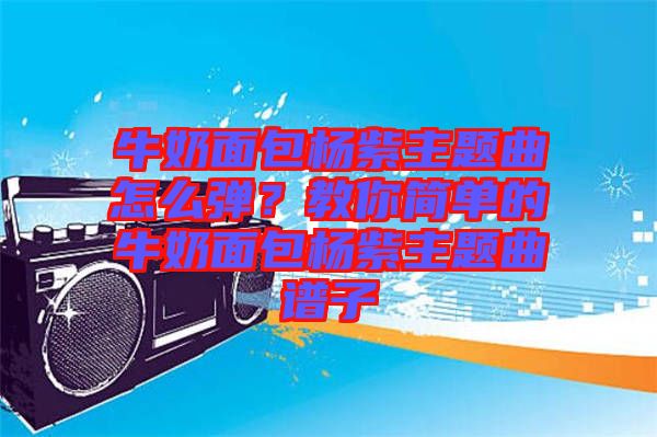 牛奶面包楊紫主題曲怎么彈？教你簡單的牛奶面包楊紫主題曲譜子