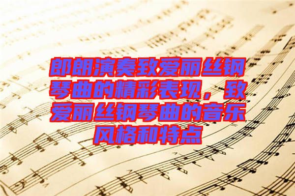 郎朗演奏致愛麗絲鋼琴曲的精彩表現，致愛麗絲鋼琴曲的音樂風格和特點