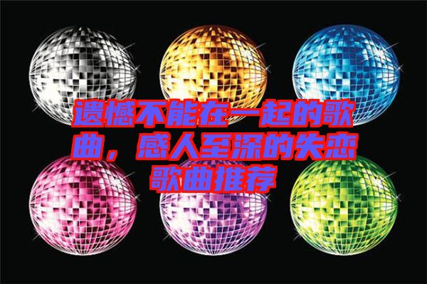 遺憾不能在一起的歌曲，感人至深的失戀歌曲推薦