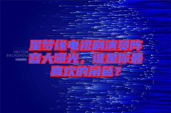 星夢緣電視劇演員陣容大曝光，誰是你最喜歡的角色？