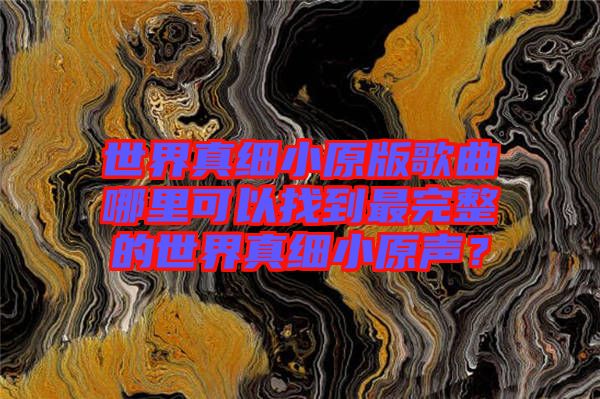 世界真細(xì)小原版歌曲哪里可以找到最完整的世界真細(xì)小原聲？