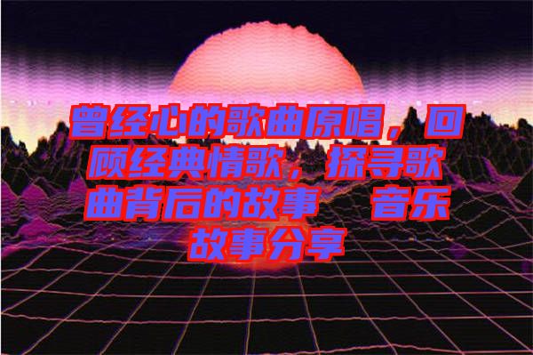 曾經(jīng)心的歌曲原唱，回顧經(jīng)典情歌，探尋歌曲背后的故事  音樂故事分享