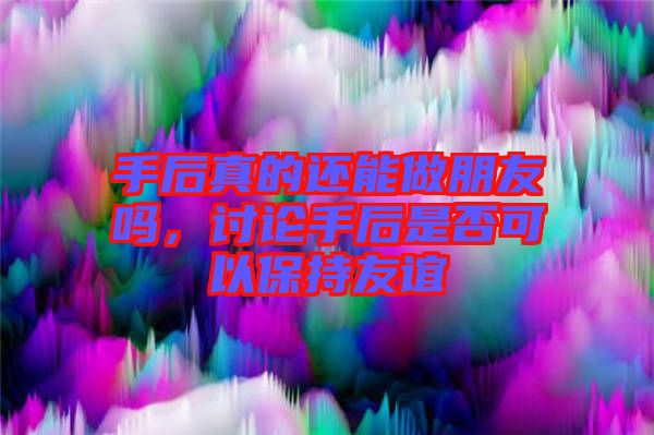 手后真的還能做朋友嗎，討論手后是否可以保持友誼