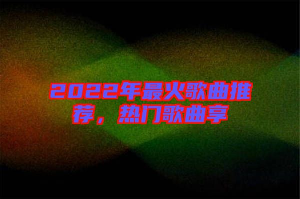 2022年最火歌曲推薦，熱門歌曲享