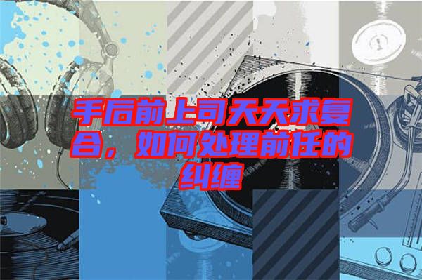 手后前上司天天求復合，如何處理前任的糾纏