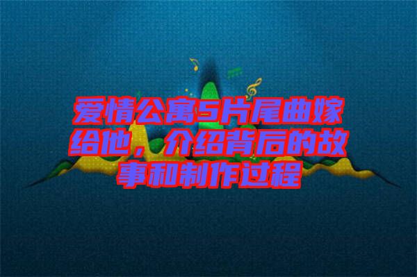 愛情公寓5片尾曲嫁給他，介紹背后的故事和制作過程