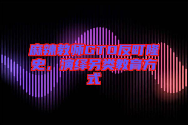 麻辣教師GTO反町隆史，演繹另類教育方式