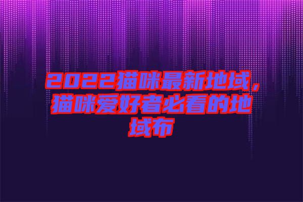 2022貓咪最新地域，貓咪愛好者必看的地域布