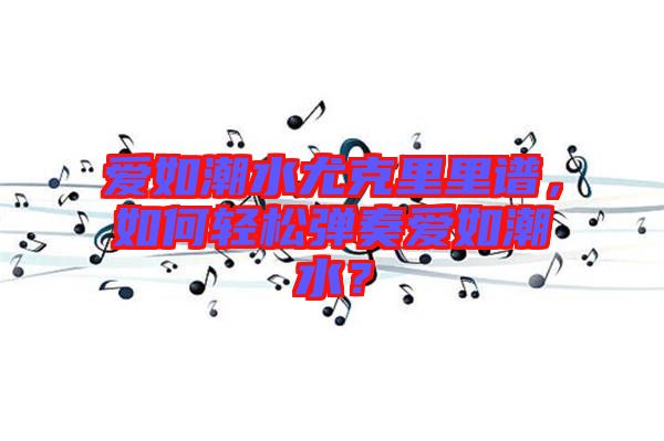 愛如潮水尤克里里譜，如何輕松彈奏愛如潮水？