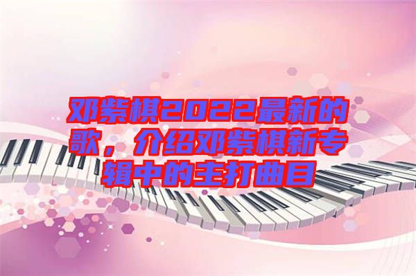 鄧紫棋2022最新的歌，介紹鄧紫棋新專輯中的主打曲目