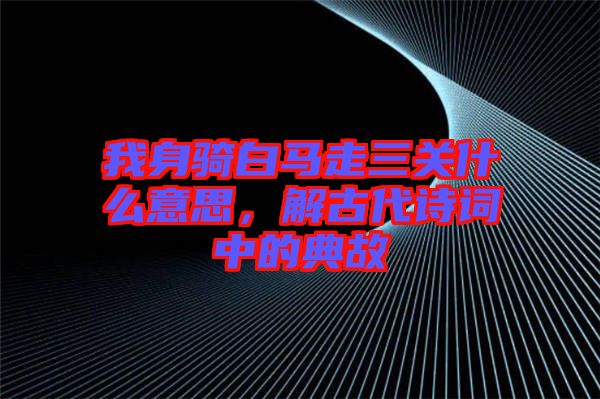 我身騎白馬走三關什么意思，解古代詩詞中的典故