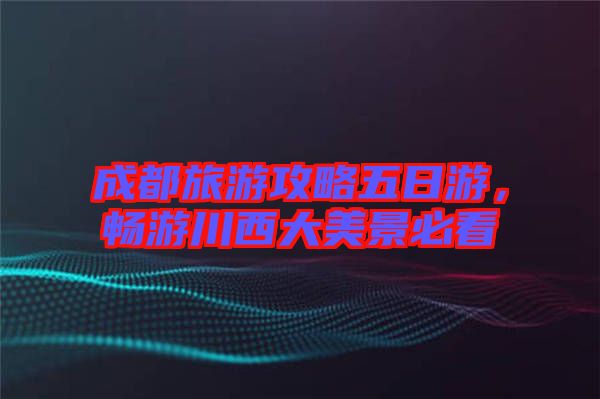 成都旅游攻略五日游，暢游川西大美景必看