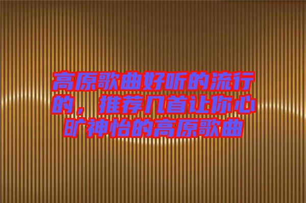 高原歌曲好聽的流行的，推薦幾首讓你心曠神怡的高原歌曲