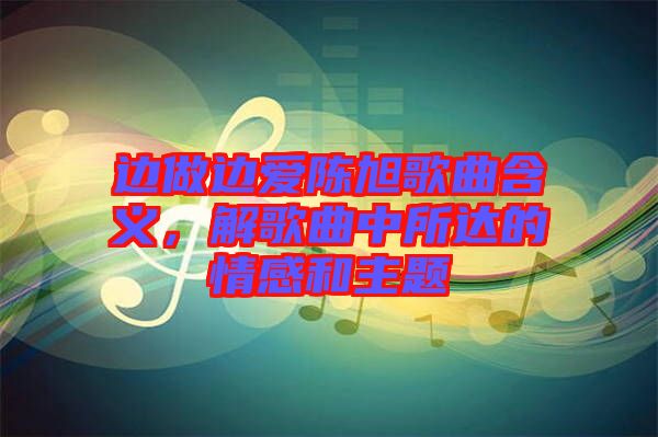 邊做邊愛陳旭歌曲含義，解歌曲中所達的情感和主題