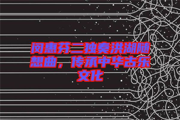 閔惠芬二獨奏洪湖隨想曲，傳承中華古樂文化