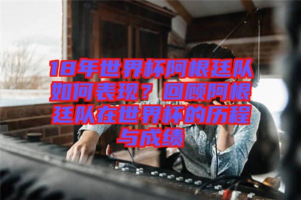 18年世界杯阿根廷隊如何表現(xiàn)？回顧阿根廷隊在世界杯的歷程與成績