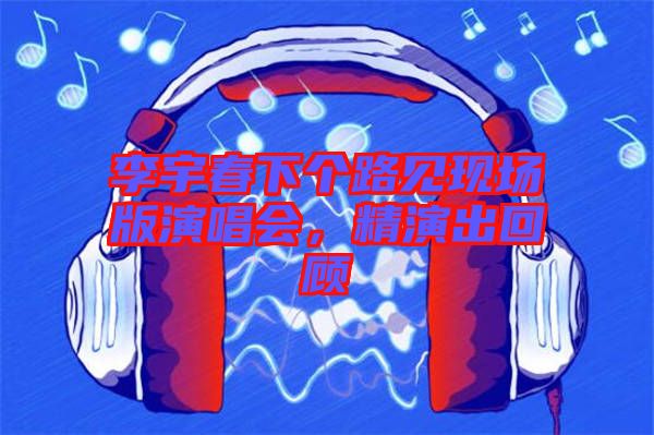 李宇春下個(gè)路見現(xiàn)場版演唱會(huì)，精演出回顧