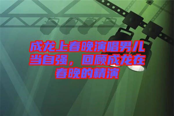 成龍上春晚演唱男兒當自強，回顧成龍在春晚的精演