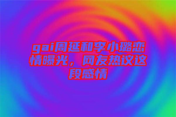 gai周延和李小璐戀情曝光，網友熱議這段感情