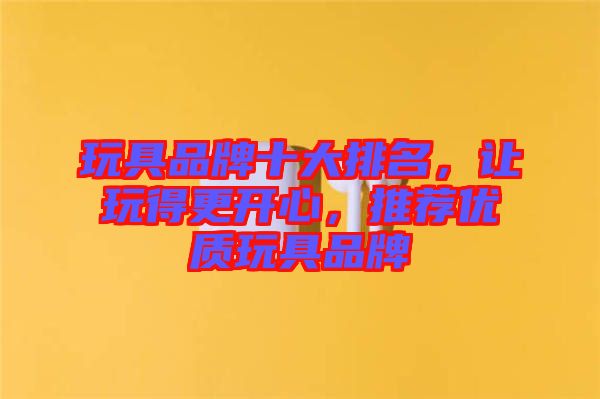 玩具品牌十大排名，讓玩得更開心，推薦優質玩具品牌