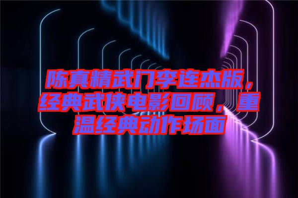 陳真精武門李連杰版，經(jīng)典武俠電影回顧，重溫經(jīng)典動(dòng)作場(chǎng)面