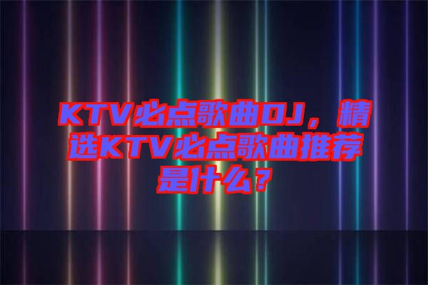 KTV必點歌曲DJ，精選KTV必點歌曲推薦是什么？
