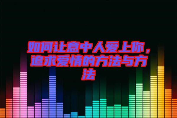 如何讓意中人愛上你，追求愛情的方法與方法