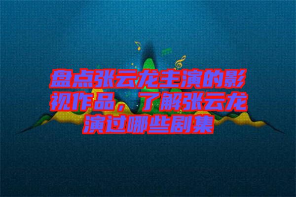 盤點張云龍主演的影視作品，了解張云龍演過哪些劇集
