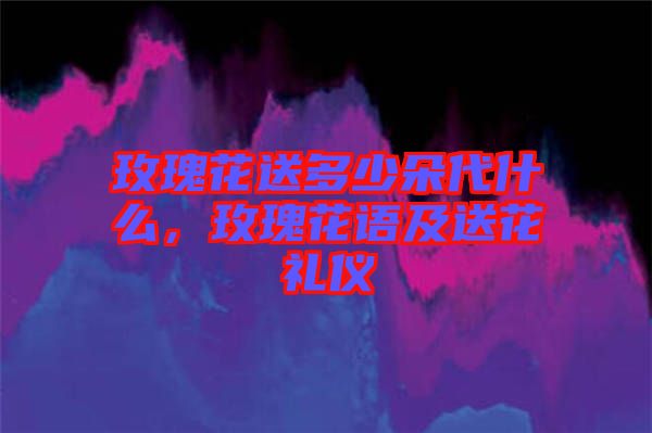 玫瑰花送多少朵代什么，玫瑰花語及送花禮儀