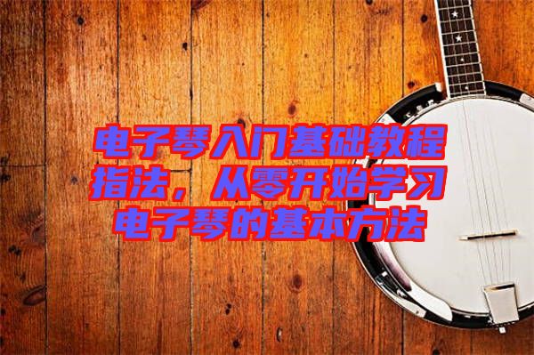 電子琴入門基礎(chǔ)教程指法，從零開始學習電子琴的基本方法