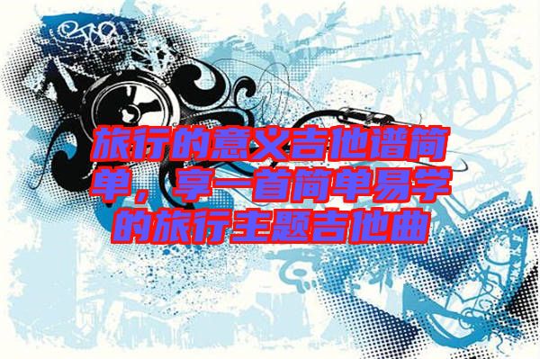 旅行的意義吉他譜簡單，享一首簡單易學的旅行主題吉他曲