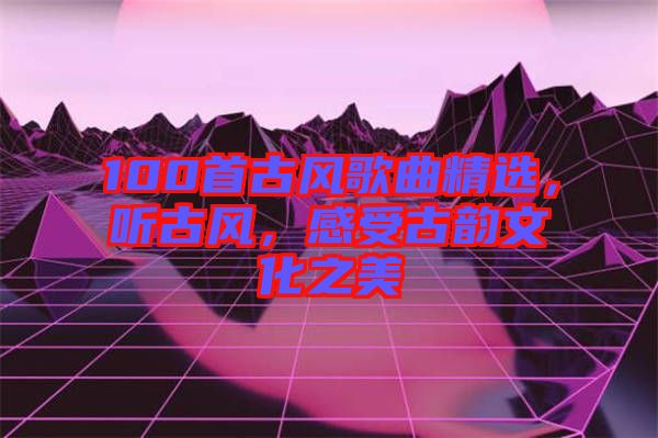 100首古風歌曲精選，聽古風，感受古韻文化之美