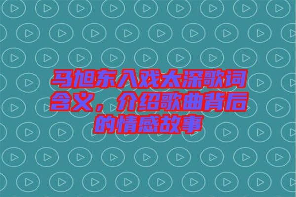馬旭東入戲太深歌詞含義，介紹歌曲背后的情感故事