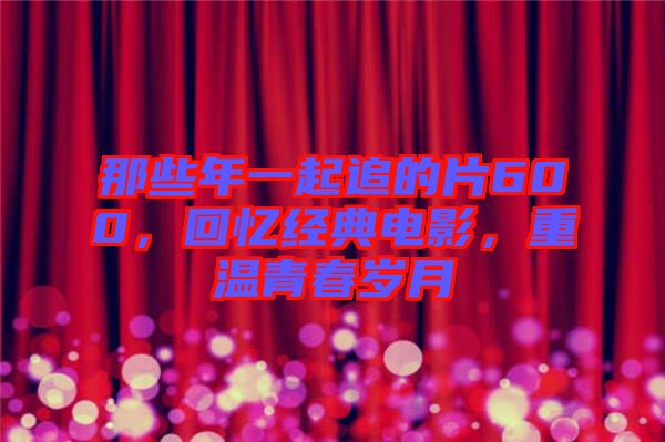 那些年一起追的片600，回憶經典電影，重溫青春歲月