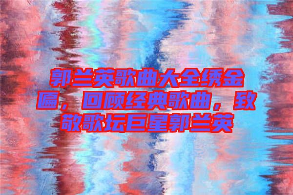郭蘭英歌曲大全繡金匾，回顧經(jīng)典歌曲，致敬歌壇巨星郭蘭英