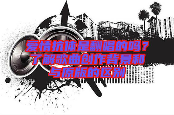 愛(ài)情抗體是翻唱的嗎？了解歌曲創(chuàng)作背景和與原版的區(qū)別