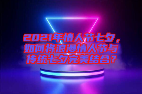 2021年情人節七夕，如何將浪漫情人節與傳統七夕完美結合？