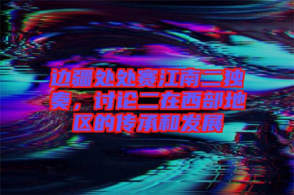 邊疆處處賽江南二獨奏，討論二在西部地區的傳承和發展